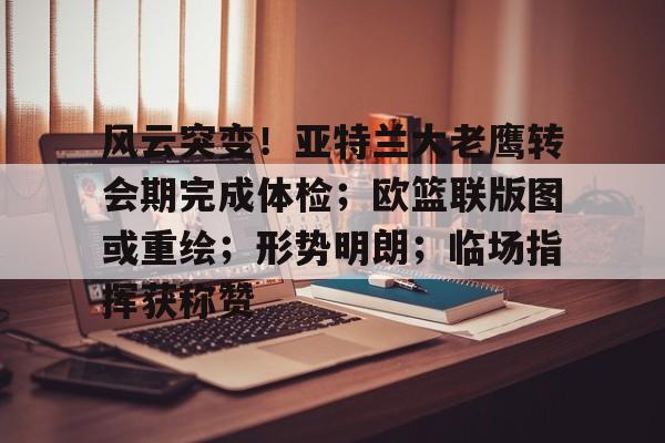 九游棋牌风云突变！亚特兰大老鹰转会期完成体检；欧篮联版图或重绘；形势明朗；临场指挥获称赞的简单介绍